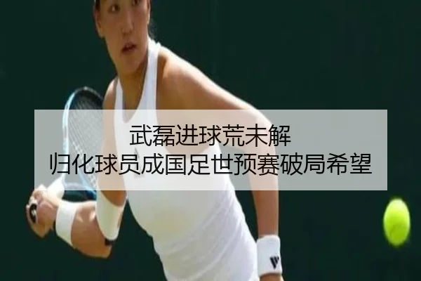 武磊进球荒未解 归化球员成国足世预赛破局希望