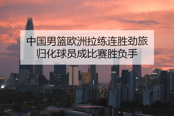 中国男篮欧洲拉练连胜劲旅 归化球员成比赛胜负手